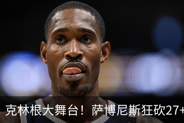 克林根大舞台！萨博尼斯狂砍27+19+10，杨瀚森苦守一场，他该上场