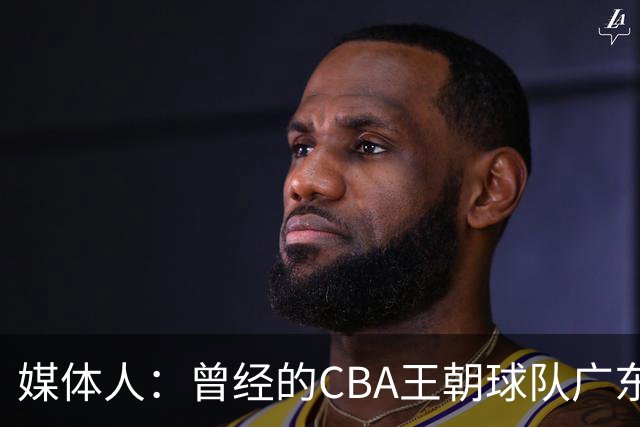 媒体人：曾经的CBA王朝球队广东一时间群龙无首 没有了往日的锐气