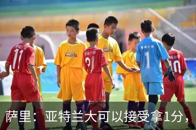 萨里：亚特兰大可以接受拿1分，我们之前8人缺席而本场又伤了2人