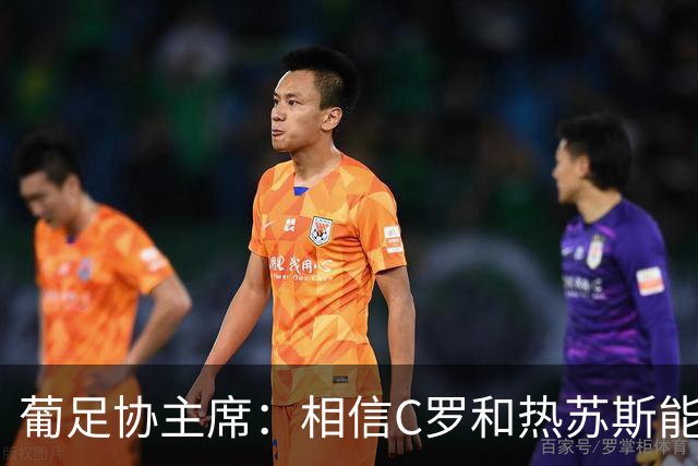 葡足协主席：相信C罗和热苏斯能解决分歧，继续与我们并肩作战