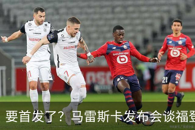 要首发了？马雷斯卡发布会谈福登大半年不进球：这场会进的