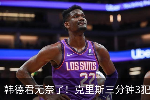 韩德君无奈了！克里斯三分钟3犯&三节仅4分钟犯满 上场刚被罚5万