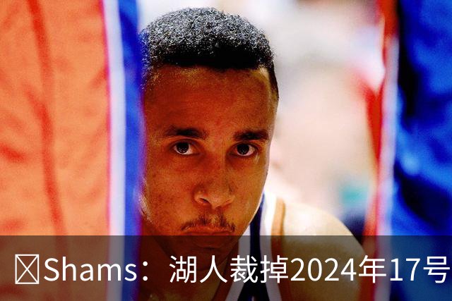 🔥Shams：湖人裁掉2024年17号秀克内克特！