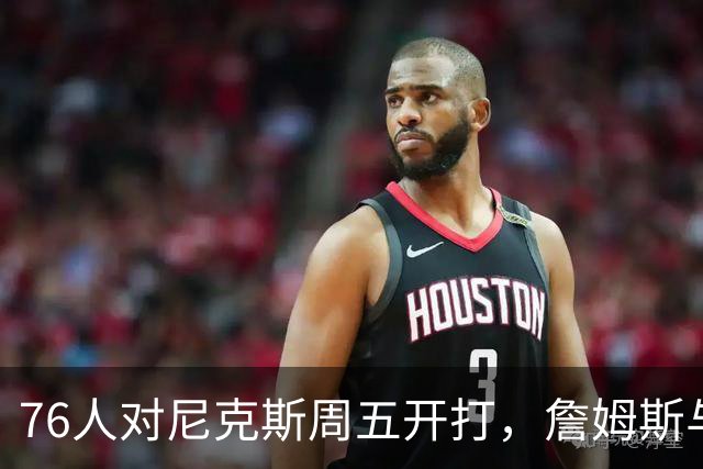 76人对尼克斯周五开打，詹姆斯与马克西主场迎战卫冕冠军