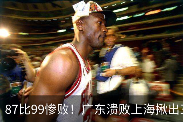 87比99惨败！广东溃败上海揪出三大罪人：11冠王被打回原形了？
