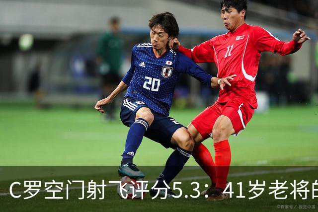 C罗空门射飞评分5.3：41岁老将的尴尬与千球大关